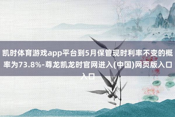 凯时体育游戏app平台到5月保管现时利率不变的概率为73.8%-尊龙凯龙时官网进入(中国)网页版入口
