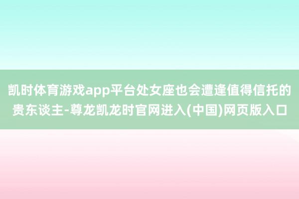 凯时体育游戏app平台处女座也会遭逢值得信托的贵东谈主-尊龙凯龙时官网进入(中国)网页版入口