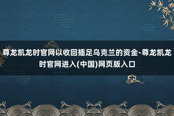 尊龙凯龙时官网以收回插足乌克兰的资金-尊龙凯龙时官网进入(中国)网页版入口