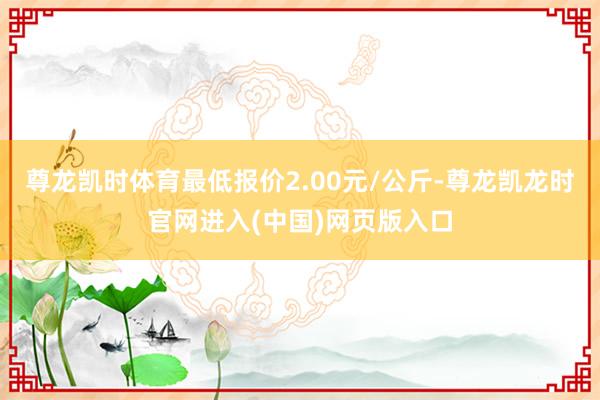 尊龙凯时体育最低报价2.00元/公斤-尊龙凯龙时官网进入(中国)网页版入口