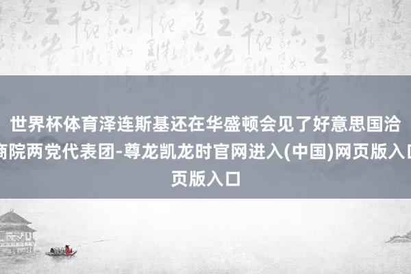 世界杯体育泽连斯基还在华盛顿会见了好意思国洽商院两党代表团-尊龙凯龙时官网进入(中国)网页版入口
