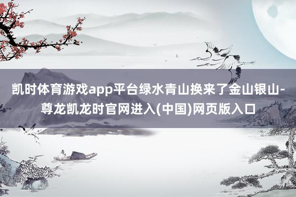凯时体育游戏app平台绿水青山换来了金山银山-尊龙凯龙时官网进入(中国)网页版入口
