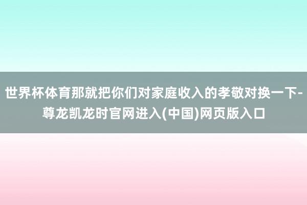 世界杯体育那就把你们对家庭收入的孝敬对换一下-尊龙凯龙时官网进入(中国)网页版入口