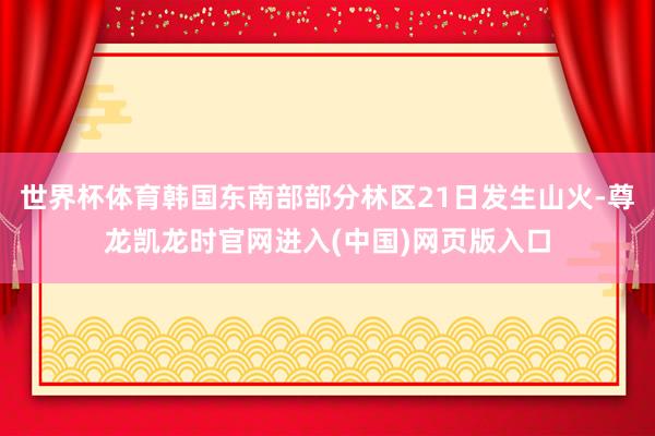 世界杯体育韩国东南部部分林区21日发生山火-尊龙凯龙时官网进入(中国)网页版入口