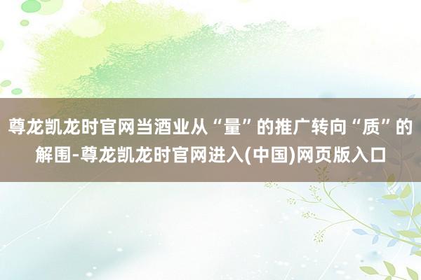 尊龙凯龙时官网当酒业从“量”的推广转向“质”的解围-尊龙凯龙时官网进入(中国)网页版入口