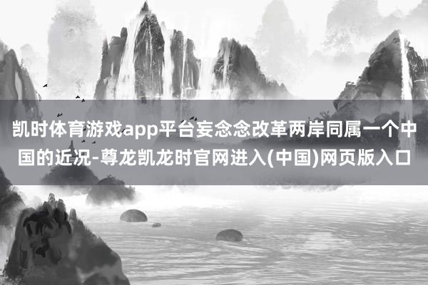 凯时体育游戏app平台妄念念改革两岸同属一个中国的近况-尊龙凯龙时官网进入(中国)网页版入口