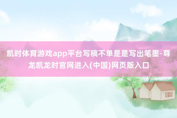 凯时体育游戏app平台写稿不单是是写出笔墨-尊龙凯龙时官网进入(中国)网页版入口