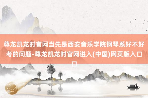 尊龙凯龙时官网当先是西安音乐学院钢琴系好不好考的问题-尊龙凯龙时官网进入(中国)网页版入口
