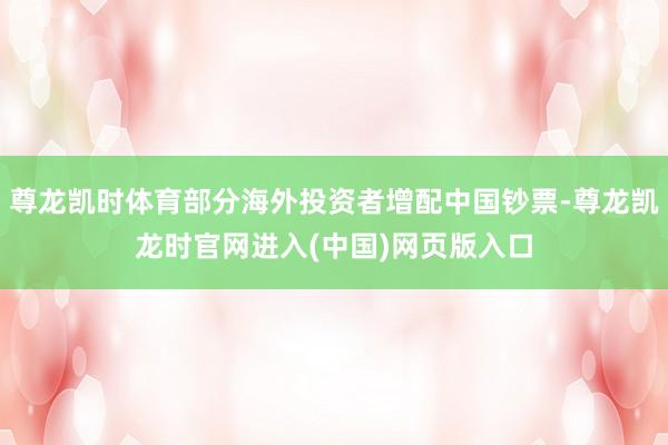 尊龙凯时体育部分海外投资者增配中国钞票-尊龙凯龙时官网进入(中国)网页版入口