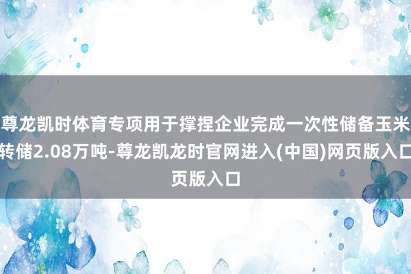 尊龙凯时体育专项用于撑捏企业完成一次性储备玉米转储2.08万吨-尊龙凯龙时官网进入(中国)网页版入口