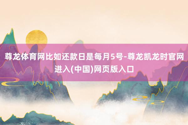 尊龙体育网比如还款日是每月5号-尊龙凯龙时官网进入(中国)网页版入口