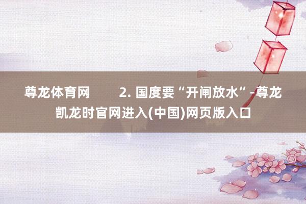 尊龙体育网        2. 国度要“开闸放水”-尊龙凯龙时官网进入(中国)网页版入口