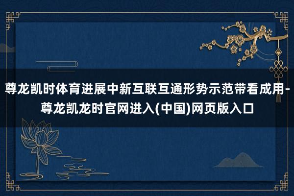 尊龙凯时体育进展中新互联互通形势示范带看成用-尊龙凯龙时官网进入(中国)网页版入口