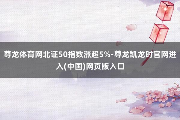 尊龙体育网北证50指数涨超5%-尊龙凯龙时官网进入(中国)网页版入口