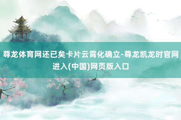 尊龙体育网还已矣卡片云霄化确立-尊龙凯龙时官网进入(中国)网页版入口