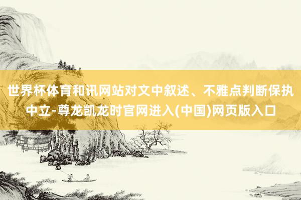 世界杯体育和讯网站对文中叙述、不雅点判断保执中立-尊龙凯龙时官网进入(中国)网页版入口