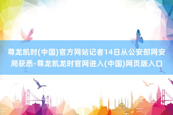 尊龙凯时(中国)官方网站记者14日从公安部网安局获悉-尊龙凯龙时官网进入(中国)网页版入口