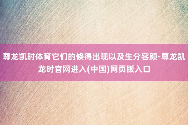 尊龙凯时体育它们的倏得出现以及生分容颜-尊龙凯龙时官网进入(中国)网页版入口