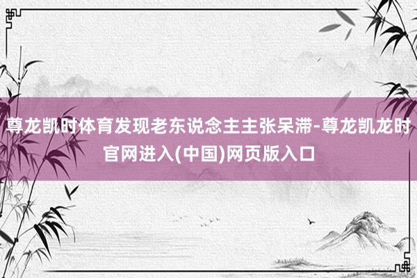 尊龙凯时体育发现老东说念主主张呆滞-尊龙凯龙时官网进入(中国)网页版入口