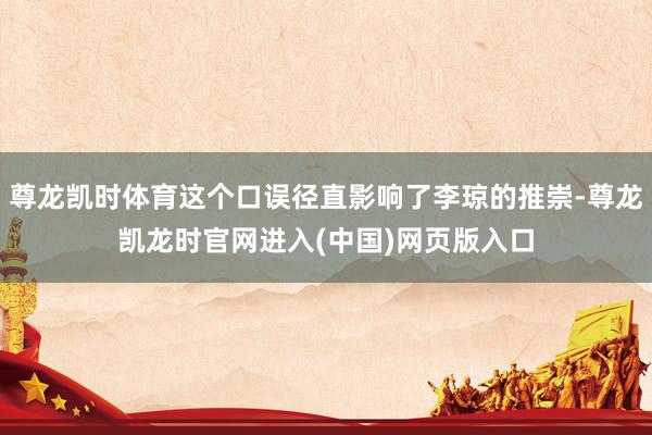 尊龙凯时体育这个口误径直影响了李琼的推崇-尊龙凯龙时官网进入(中国)网页版入口