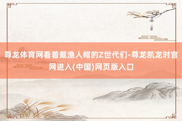 尊龙体育网看着戴渔人帽的Z世代们-尊龙凯龙时官网进入(中国)网页版入口