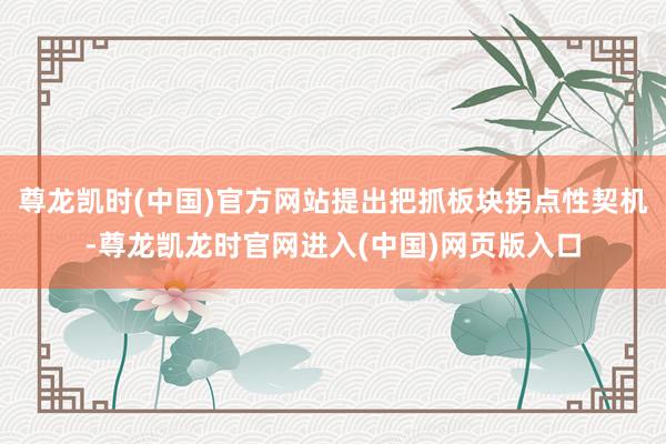 尊龙凯时(中国)官方网站提出把抓板块拐点性契机-尊龙凯龙时官网进入(中国)网页版入口