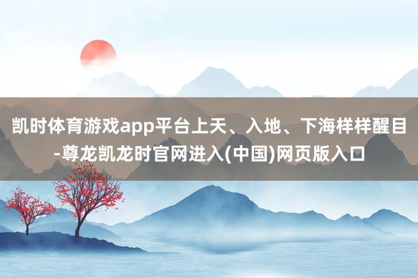 凯时体育游戏app平台上天、入地、下海样样醒目-尊龙凯龙时官网进入(中国)网页版入口
