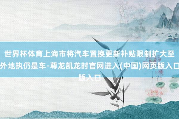 世界杯体育上海市将汽车置换更新补贴限制扩大至外地执仍是车-尊龙凯龙时官网进入(中国)网页版入口