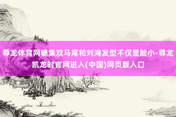 尊龙体育网辘集双马尾和刘海发型不仅显脸小-尊龙凯龙时官网进入(中国)网页版入口