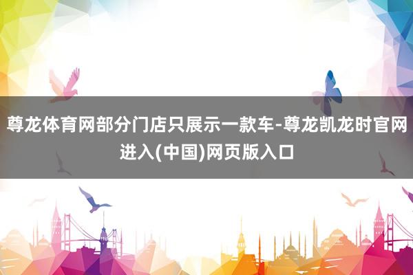 尊龙体育网部分门店只展示一款车-尊龙凯龙时官网进入(中国)网页版入口