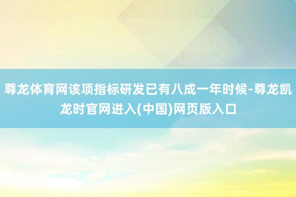 尊龙体育网该项指标研发已有八成一年时候-尊龙凯龙时官网进入(中国)网页版入口