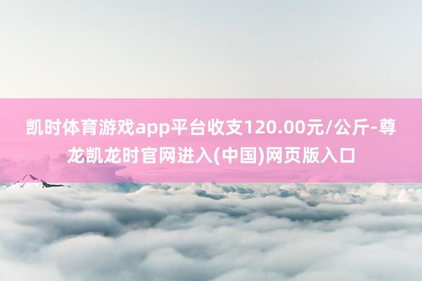 凯时体育游戏app平台收支120.00元/公斤-尊龙凯龙时官网进入(中国)网页版入口