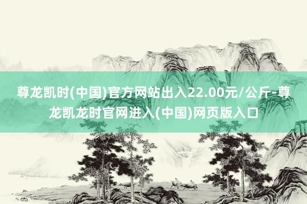 尊龙凯时(中国)官方网站出入22.00元/公斤-尊龙凯龙时官网进入(中国)网页版入口