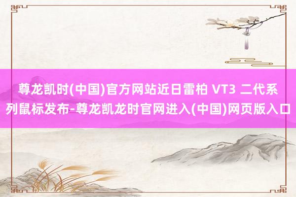 尊龙凯时(中国)官方网站近日雷柏 VT3 二代系列鼠标发布-尊龙凯龙时官网进入(中国)网页版入口