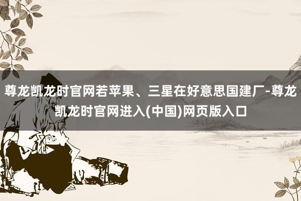尊龙凯龙时官网若苹果、三星在好意思国建厂-尊龙凯龙时官网进入(中国)网页版入口