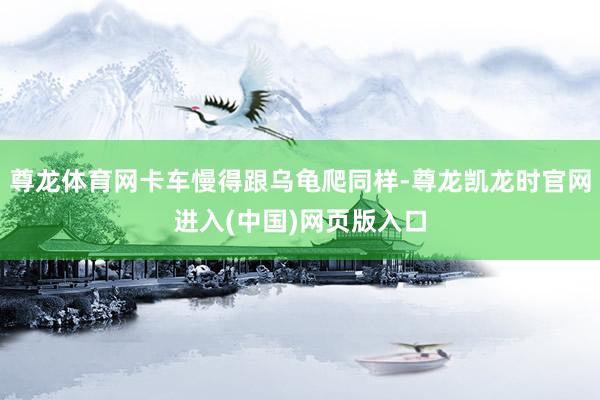 尊龙体育网卡车慢得跟乌龟爬同样-尊龙凯龙时官网进入(中国)网页版入口