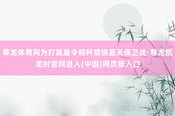尊龙体育网为打赢夏令秸秆禁烧蓝天保卫战-尊龙凯龙时官网进入(中国)网页版入口
