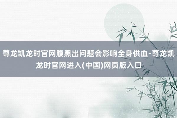 尊龙凯龙时官网腹黑出问题会影响全身供血-尊龙凯龙时官网进入(中国)网页版入口
