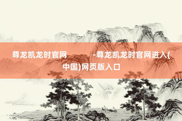 尊龙凯龙时官网            -尊龙凯龙时官网进入(中国)网页版入口