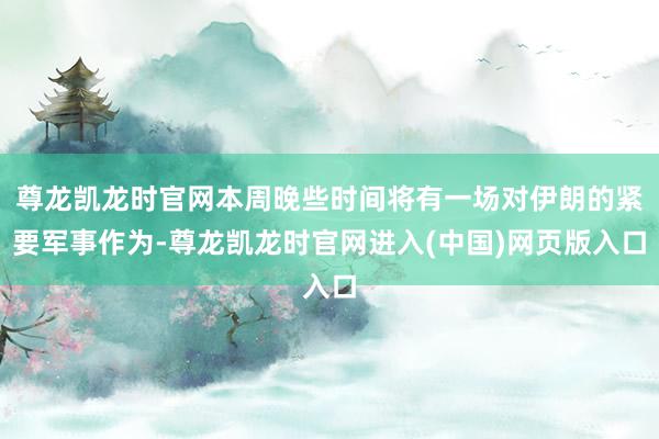 尊龙凯龙时官网本周晚些时间将有一场对伊朗的紧要军事作为-尊龙凯龙时官网进入(中国)网页版入口