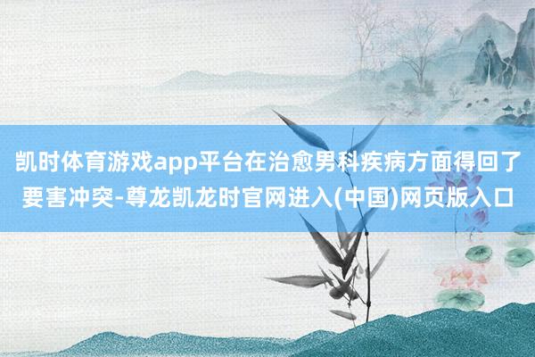 凯时体育游戏app平台在治愈男科疾病方面得回了要害冲突-尊龙凯龙时官网进入(中国)网页版入口