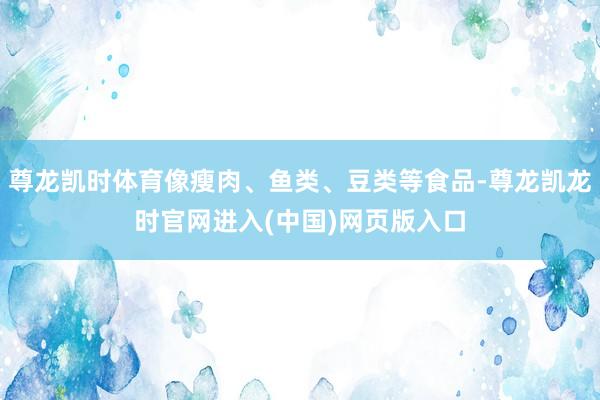 尊龙凯时体育像瘦肉、鱼类、豆类等食品-尊龙凯龙时官网进入(中国)网页版入口