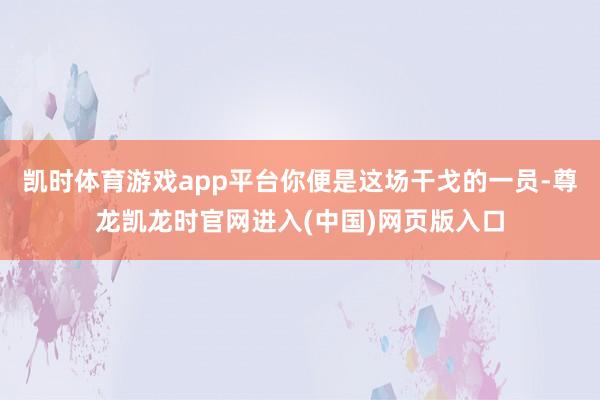 凯时体育游戏app平台你便是这场干戈的一员-尊龙凯龙时官网进入(中国)网页版入口
