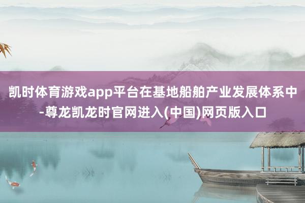 凯时体育游戏app平台在基地船舶产业发展体系中-尊龙凯龙时官网进入(中国)网页版入口