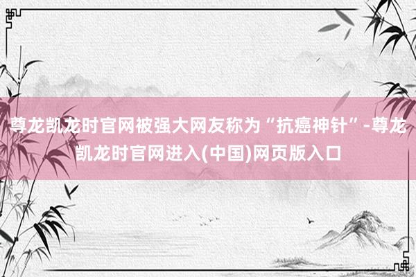 尊龙凯龙时官网被强大网友称为“抗癌神针”-尊龙凯龙时官网进入(中国)网页版入口