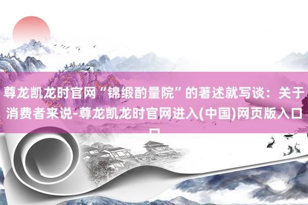 尊龙凯龙时官网“锦缎酌量院”的著述就写谈：关于消费者来说-尊龙凯龙时官网进入(中国)网页版入口