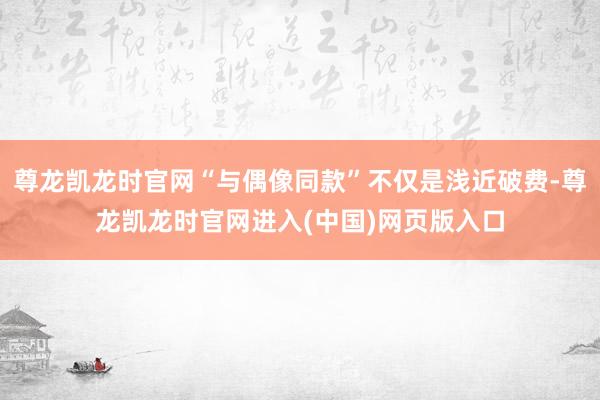 尊龙凯龙时官网“与偶像同款”不仅是浅近破费-尊龙凯龙时官网进入(中国)网页版入口