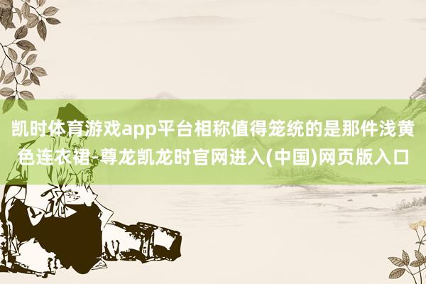 凯时体育游戏app平台相称值得笼统的是那件浅黄色连衣裙-尊龙凯龙时官网进入(中国)网页版入口
