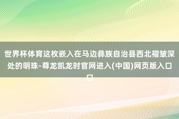 世界杯体育这枚嵌入在马边彝族自治县西北褶皱深处的明珠-尊龙凯龙时官网进入(中国)网页版入口
