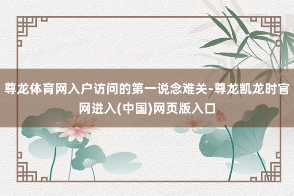 尊龙体育网入户访问的第一说念难关-尊龙凯龙时官网进入(中国)网页版入口